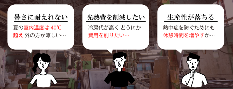 暑さに耐えれない、夏の室内温度は40℃超え 外の方が涼しい…/ 光熱費を削減したい、冷房代が高く どうにか費用を削りたい…/ 生産性が落ちる、熱中症を防ぐためにも休憩時間を増やすか…