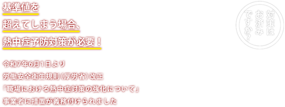 基準値を超えてしまう場合、熱中症予防対策が必要！令和7年6月1日より、労働安全衛生規則（厚労省）改正。「職場における熱中症対策の強化について」 事業所に措置が義務付けられました。 対策はお済みですか？