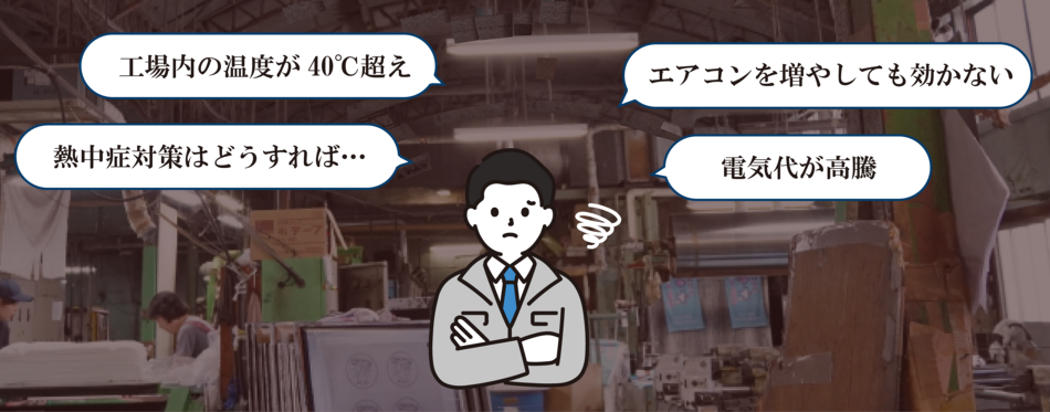 暑さに耐えれない、夏の室内温度は40℃超え 外の方が涼しい…／ 光熱費を削減したい、冷房代が高く どうにか費用を削りたい…／ 生産性が落ちる、熱中症を防ぐためにも休憩時間を増やすか…
